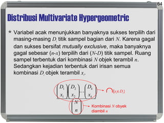 Distribusi Multivariate Hypergeometric
 Variabel acak menunjukkan banyaknya sukses terpilih dari
masing-masing Di titik sampel bagian dari N. Karena gagal
dan sukses bersifat mutually exclusive, maka banyaknya
gagal sebesar (n-x) terpilih dari (N-D) titik sampel. Ruang
sampel terbentuk dari kombinasi N objek terambil n.
Sedangkan kejadian terbentuk dari irisan semua
kombinasi Di objek terambil xi.
64
























n
N
x
D
x
D
x
D
k
k

2
2
1
1
. ∩{xi∈Di}
Kombinasi N obyek
diambil n
 