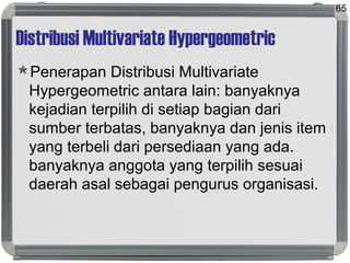 Distribusi Multivariate Hypergeometric
Penerapan Distribusi Multivariate
Hypergeometric antara lain: banyaknya
kejadian terpilih di setiap bagian dari
sumber terbatas, banyaknya dan jenis item
yang terbeli dari persediaan yang ada.
banyaknya anggota yang terpilih sesuai
daerah asal sebagai pengurus organisasi.
65
 