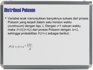 Distribusi Poisson
 Variabel acak menunjukkan banyaknya sukses dari proses
Poisson yang terjadi dalam satu horison waktu
(continuum) dengan laju λ. Dengan t=1 satuan waktu,
maka X=X(t)=N(t) dari proses Poisson dengan λt=λ,
sehingga probabilitas P(X=x) sebagai berikut :
68
( )
!
)(
x
exXP
x
λλ−
==
 