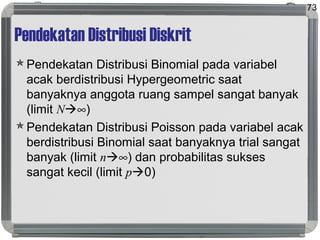 Pendekatan Distribusi Diskrit
Pendekatan Distribusi Binomial pada variabel
acak berdistribusi Hypergeometric saat
banyaknya anggota ruang sampel sangat banyak
(limit N∞)
Pendekatan Distribusi Poisson pada variabel acak
berdistribusi Binomial saat banyaknya trial sangat
banyak (limit n∞) dan probabilitas sukses
sangat kecil (limit p0)
73
 