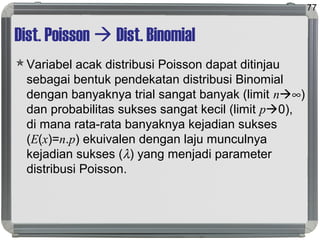 Dist. Poisson  Dist. Binomial
Variabel acak distribusi Poisson dapat ditinjau
sebagai bentuk pendekatan distribusi Binomial
dengan banyaknya trial sangat banyak (limit n∞)
dan probabilitas sukses sangat kecil (limit p0),
di mana rata-rata banyaknya kejadian sukses
(E(x)=n.p) ekuivalen dengan laju munculnya
kejadian sukses (λ) yang menjadi parameter
distribusi Poisson.
77
 