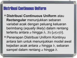 Distribusi Continuous Uniform
Distribusi Continuous Uniform atau
Rectangular menunjukkan sebaran
variabel acak dengan peluang keluaran
berimbang (equally likely) dalam rentang
tertentu antara a hingga b, X∈{a<x<b}.
Penerapan Distribusi Uniform Kontinyu
antara lain untuk menunjukkan model awal
kejadian acak antara a hingga b, sebaran
sampel dalam rentang a hingga b.
11
 