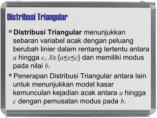 Distribusi Triangular
Distribusi Triangular menunjukkan
sebaran variabel acak dengan peluang
berubah linier dalam rentang tertentu antara
a hingga c, X∈{a<x<c} dan memiliki modus
pada nilai b.
Penerapan Distribusi Triangular antara lain
untuk menunjukkan model kasar
kemunculan kejadian acak antara a hingga
c dengan pemusatan modus pada b.
14
 