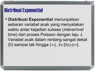 Distribusi Exponential
Distribusi Exponential menunjukkan
sebaran variabel acak yang menyatakan
waktu antar kejadian sukses (interarrival
time) dari proses Poisson dengan laju λ.
Variabel acak dalam rentang sangat dekat
(0) sampai tak hingga (∞), X∈{0<x<∞}.
17
 