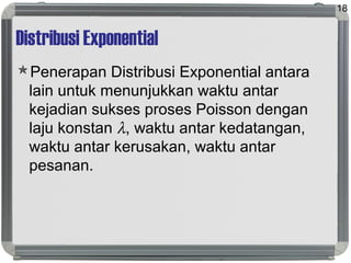 Distribusi Exponential
Penerapan Distribusi Exponential antara
lain untuk menunjukkan waktu antar
kejadian sukses proses Poisson dengan
laju konstan λ, waktu antar kedatangan,
waktu antar kerusakan, waktu antar
pesanan.
18
 