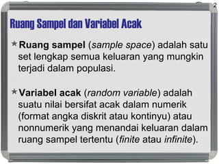 Ruang Sampel dan Variabel Acak
Ruang sampel (sample space) adalah satu
set lengkap semua keluaran yang mungkin
terjadi dalam populasi.
Variabel acak (random variable) adalah
suatu nilai bersifat acak dalam numerik
(format angka diskrit atau kontinyu) atau
nonnumerik yang menandai keluaran dalam
ruang sampel tertentu (finite atau infinite).
2
 