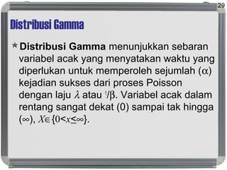 Distribusi Gamma
Distribusi Gamma menunjukkan sebaran
variabel acak yang menyatakan waktu yang
diperlukan untuk memperoleh sejumlah (α)
kejadian sukses dari proses Poisson
dengan laju λ atau 1
/β. Variabel acak dalam
rentang sangat dekat (0) sampai tak hingga
(∞), X∈{0<x<∞}.
29
 