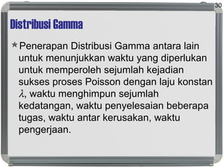 Distribusi Gamma
Penerapan Distribusi Gamma antara lain
untuk menunjukkan waktu yang diperlukan
untuk memperoleh sejumlah kejadian
sukses proses Poisson dengan laju konstan
λ, waktu menghimpun sejumlah
kedatangan, waktu penyelesaian beberapa
tugas, waktu antar kerusakan, waktu
pengerjaan.
30
 