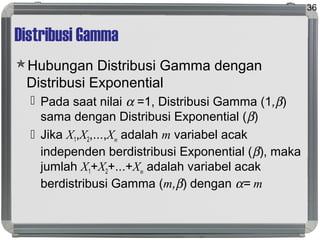 Distribusi Gamma
Hubungan Distribusi Gamma dengan
Distribusi Exponential
 Pada saat nilai α =1, Distribusi Gamma (1,β)
sama dengan Distribusi Exponential (β)
 Jika X1,X2,...,Xm adalah m variabel acak
independen berdistribusi Exponential (β), maka
jumlah X1+X2+...+Xm adalah variabel acak
berdistribusi Gamma (m,β) dengan α= m
36
 