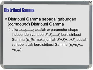 Distribusi Gamma
Distribusi Gamma sebagai gabungan
(compound) Distribusi Gamma
 Jika α1,α2,...,αm adalah m parameter shape
independen variabel X1,X2,...,Xm berdistribusi
Gamma (αi,β), maka jumlah X1+X2+...+Xm adalah
variabel acak berdistribusi Gamma (α1+α2+...
+αm,β)
37
 