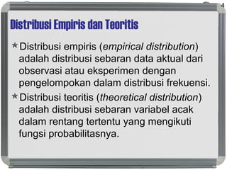 Distribusi Empiris dan Teoritis
Distribusi empiris (empirical distribution)
adalah distribusi sebaran data aktual dari
observasi atau eksperimen dengan
pengelompokan dalam distribusi frekuensi.
Distribusi teoritis (theoretical distribution)
adalah distribusi sebaran variabel acak
dalam rentang tertentu yang mengikuti
fungsi probabilitasnya.
4
 