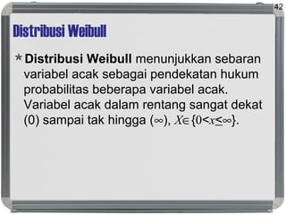 Distribusi Weibull
Distribusi Weibull menunjukkan sebaran
variabel acak sebagai pendekatan hukum
probabilitas beberapa variabel acak.
Variabel acak dalam rentang sangat dekat
(0) sampai tak hingga (∞), X∈{0<x<∞}.
42
 