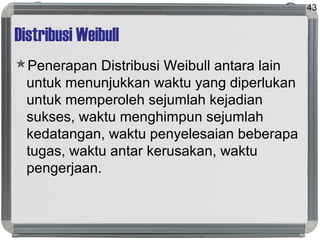 Distribusi Weibull
Penerapan Distribusi Weibull antara lain
untuk menunjukkan waktu yang diperlukan
untuk memperoleh sejumlah kejadian
sukses, waktu menghimpun sejumlah
kedatangan, waktu penyelesaian beberapa
tugas, waktu antar kerusakan, waktu
pengerjaan.
43
 