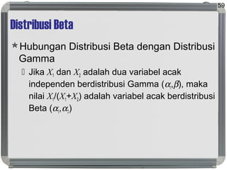 Distribusi Beta
Hubungan Distribusi Beta dengan Distribusi
Gamma
 Jika X1 dan X2 adalah dua variabel acak
independen berdistribusi Gamma (αi,β), maka
nilai X1/(X1+X2) adalah variabel acak berdistribusi
Beta (α1,α2)
59
 