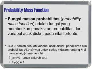 Probability Mass Function
Fungsi massa probabilitas (probability
mass function) adalah fungsi yang
memberikan penaksiran probabilitas dari
variabel acak diskrit pada nilai tertentu.
 Jika X adalah sebuah variabel acak diskrit, penaksiran nilai
probabilitas P(X=x)=p(x) untuk setiap x dalam rentang R di
mana nilai p(x) memenuhi :
 p(x)>0 untuk seluruh x∈R
 Σ p(x) = 1
6
 