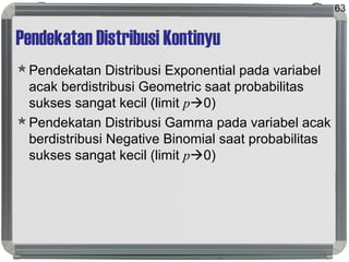 Pendekatan Distribusi Kontinyu
Pendekatan Distribusi Exponential pada variabel
acak berdistribusi Geometric saat probabilitas
sukses sangat kecil (limit p0)
Pendekatan Distribusi Gamma pada variabel acak
berdistribusi Negative Binomial saat probabilitas
sukses sangat kecil (limit p0)
63
 