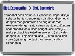 Dist. Exponential  Dist. Geometric
Variabel acak distribusi Exponential dapat ditinjau
sebagai bentuk pendekatan distribusi Geometric
dengan mengasumsikan selang antar trial
ekuivalen dengan satu satuan waktu (continuum),
saat probabilitas sukses sangat kecil (limit p0),
maka probabilitas kejadian sukses (p) ekuivalen
dengan laju kejadian sukses (λ) atau kebalikan
scale (1
/β) yang menjadi parameter distribusi
Exponential.
64
 