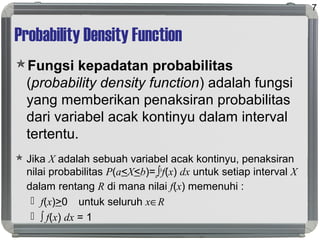 Probability Density Function
Fungsi kepadatan probabilitas
(probability density function) adalah fungsi
yang memberikan penaksiran probabilitas
dari variabel acak kontinyu dalam interval
tertentu.
 Jika X adalah sebuah variabel acak kontinyu, penaksiran
nilai probabilitas P(a<X<b)=a∫b
f(x) dx untuk setiap interval X
dalam rentang R di mana nilai f(x) memenuhi :
 f(x)>0 untuk seluruh x∈R
 ∫ f(x) dx = 1
7
 