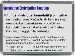 Cumulative Distribution Function
Fungsi distribusi kumulatif (cumulative
distribution function) adalah fungsi yang
memberikan penaksiran probabilitas
kumulatif dari variabel acak diskrit atau
kontinyu hingga nilai tertentu.
 Jika X adalah sebuah variabel acak, penaksiran nilai
probabilitas P(X<b)= F(x) untuk setiap interval X dalam
rentang R di mana nilai F(x) memenuhi :
 F(x) = Σb
p(x) untuk variabel acak diskrit x∈R
 F(x) = -∞∫b
f(x) dx untuk variabel acak kontinyu x∈R
8
 