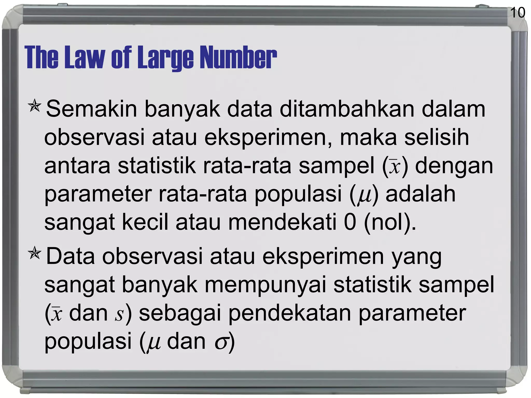 The Law of Large Number
Semakin banyak data ditambahkan dalam
observasi atau eksperimen, maka selisih
antara statistik rata-rata sampel (x) dengan
parameter rata-rata populasi (µ) adalah
sangat kecil atau mendekati 0 (nol).
Data observasi atau eksperimen yang
sangat banyak mempunyai statistik sampel
(x dan s) sebagai pendekatan parameter
populasi (µ dan σ)
10
 