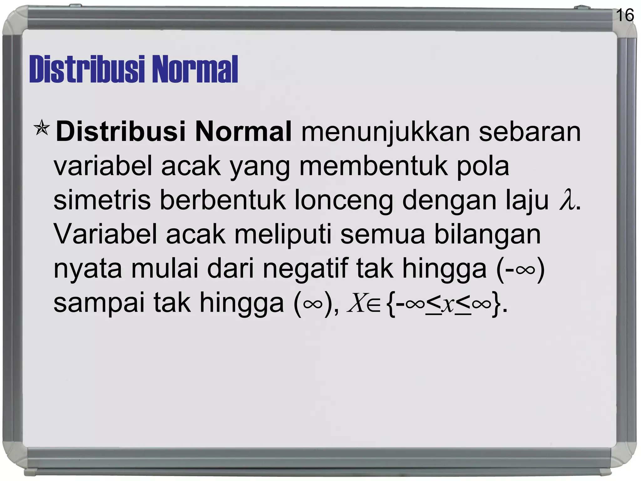 Distribusi Normal
Distribusi Normal menunjukkan sebaran
variabel acak yang membentuk pola
simetris berbentuk lonceng dengan laju λ.
Variabel acak meliputi semua bilangan
nyata mulai dari negatif tak hingga (-∞)
sampai tak hingga (∞), X∈{-∞<x<∞}.
16
 