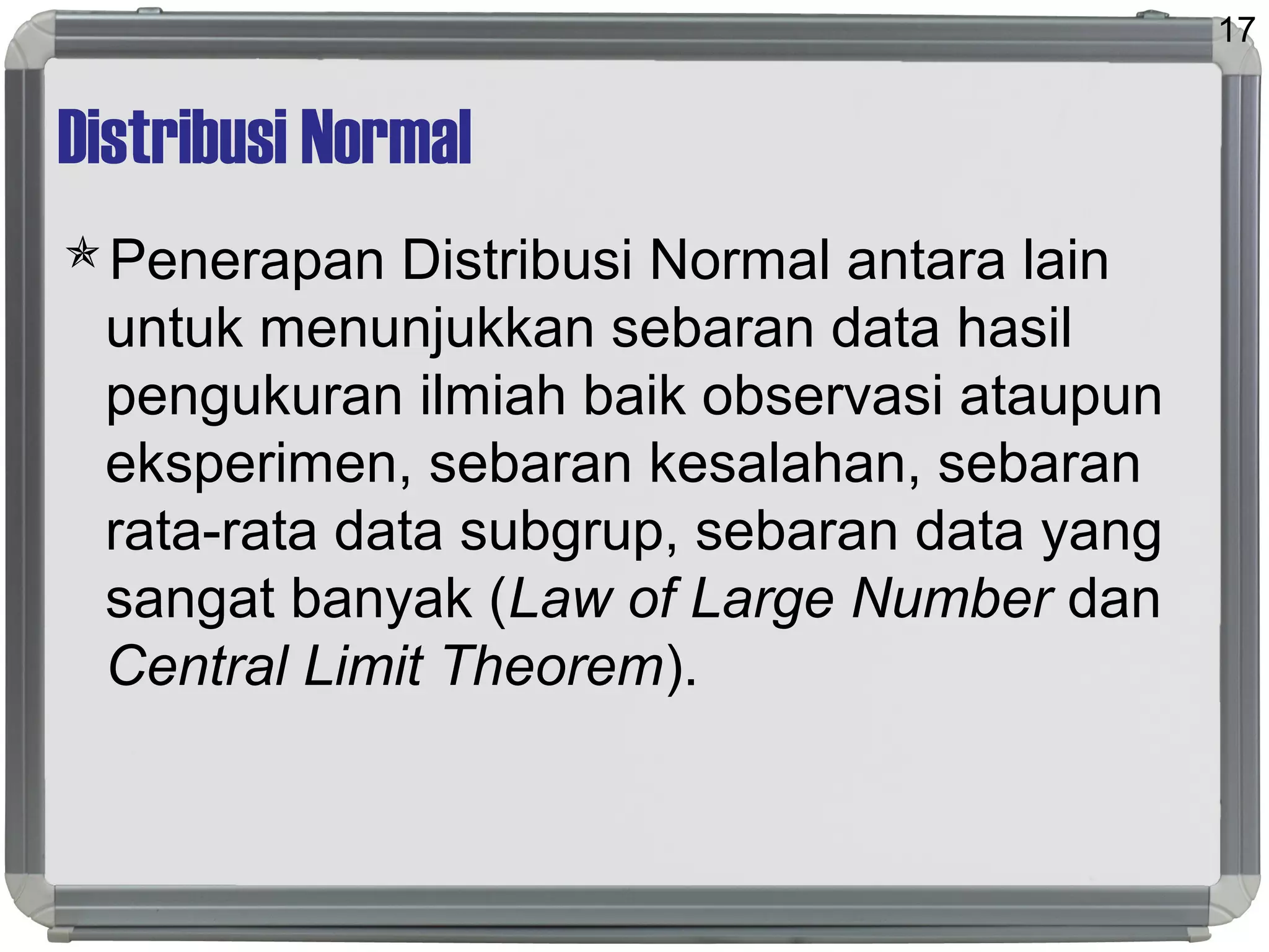 Distribusi Normal
Penerapan Distribusi Normal antara lain
untuk menunjukkan sebaran data hasil
pengukuran ilmiah baik observasi ataupun
eksperimen, sebaran kesalahan, sebaran
rata-rata data subgrup, sebaran data yang
sangat banyak (Law of Large Number dan
Central Limit Theorem).
17
 