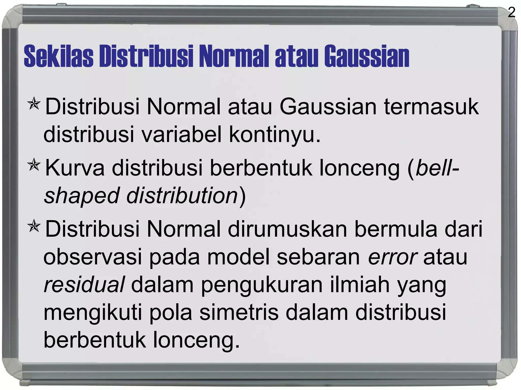 Sekilas Distribusi Normal atau Gaussian
Distribusi Normal atau Gaussian termasuk
distribusi variabel kontinyu.
Kurva distribusi berbentuk lonceng (bell-
shaped distribution)
Distribusi Normal dirumuskan bermula dari
observasi pada model sebaran error atau
residual dalam pengukuran ilmiah yang
mengikuti pola simetris dalam distribusi
berbentuk lonceng.
2
 