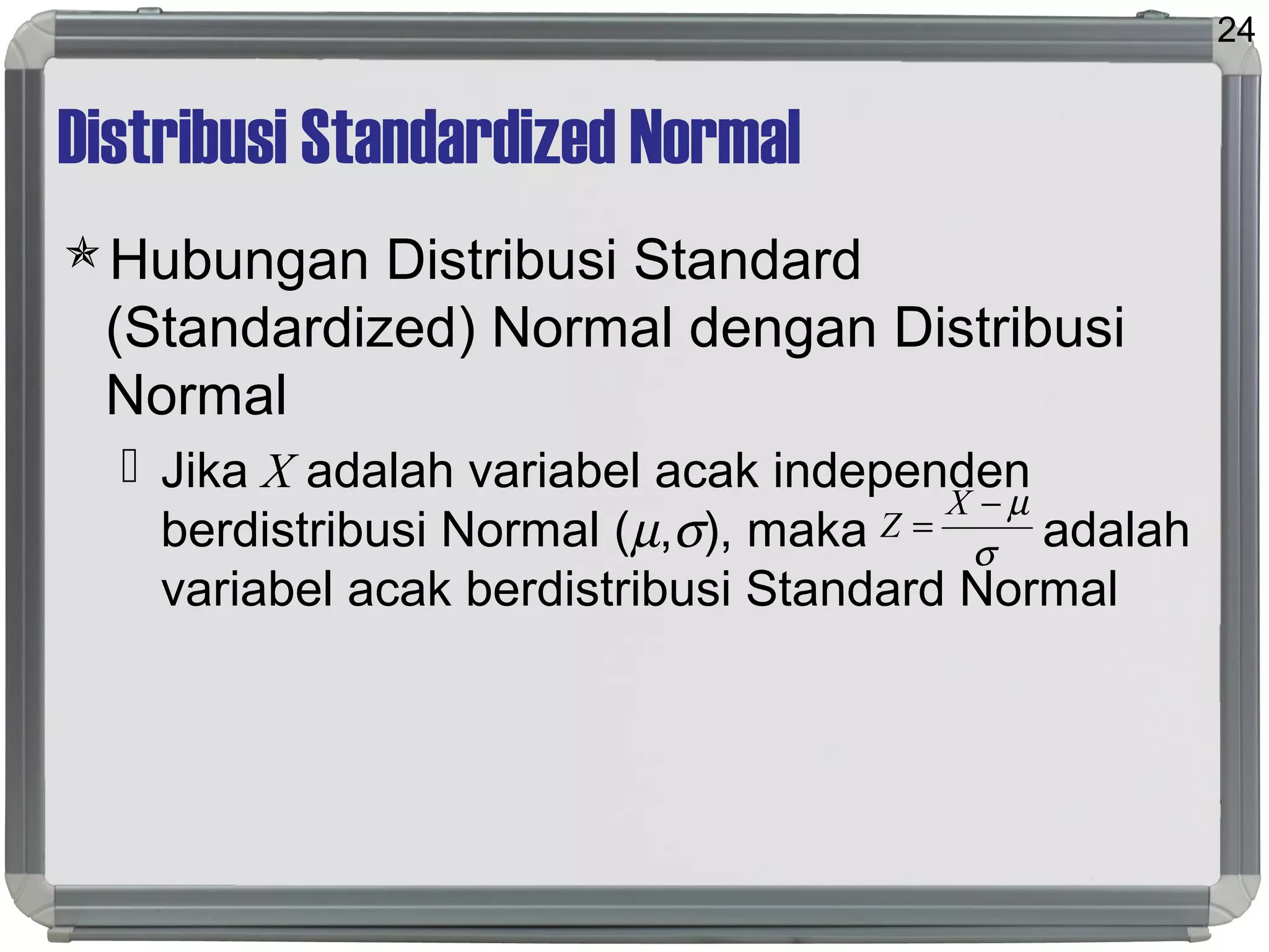 Distribusi Standardized Normal
Hubungan Distribusi Standard
(Standardized) Normal dengan Distribusi
Normal
 Jika X adalah variabel acak independen
berdistribusi Normal (µ,σ), maka adalah
variabel acak berdistribusi Standard Normal
24
σ
µ−
=
X
Z
 