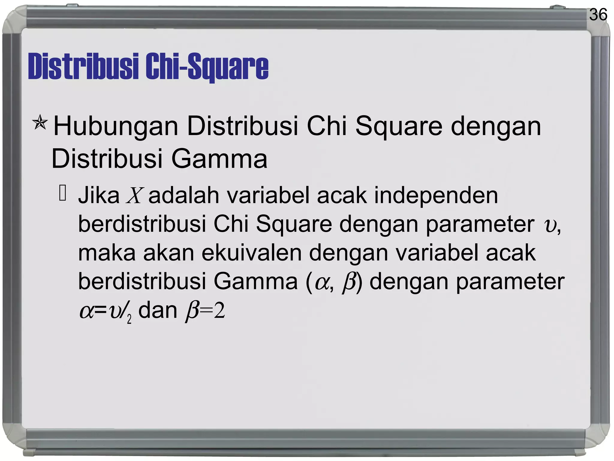 Distribusi Chi-Square
Hubungan Distribusi Chi Square dengan
Distribusi Gamma
 Jika X adalah variabel acak independen
berdistribusi Chi Square dengan parameter υ,
maka akan ekuivalen dengan variabel acak
berdistribusi Gamma (α, β) dengan parameter
α=υ/2 dan β=2
36
 