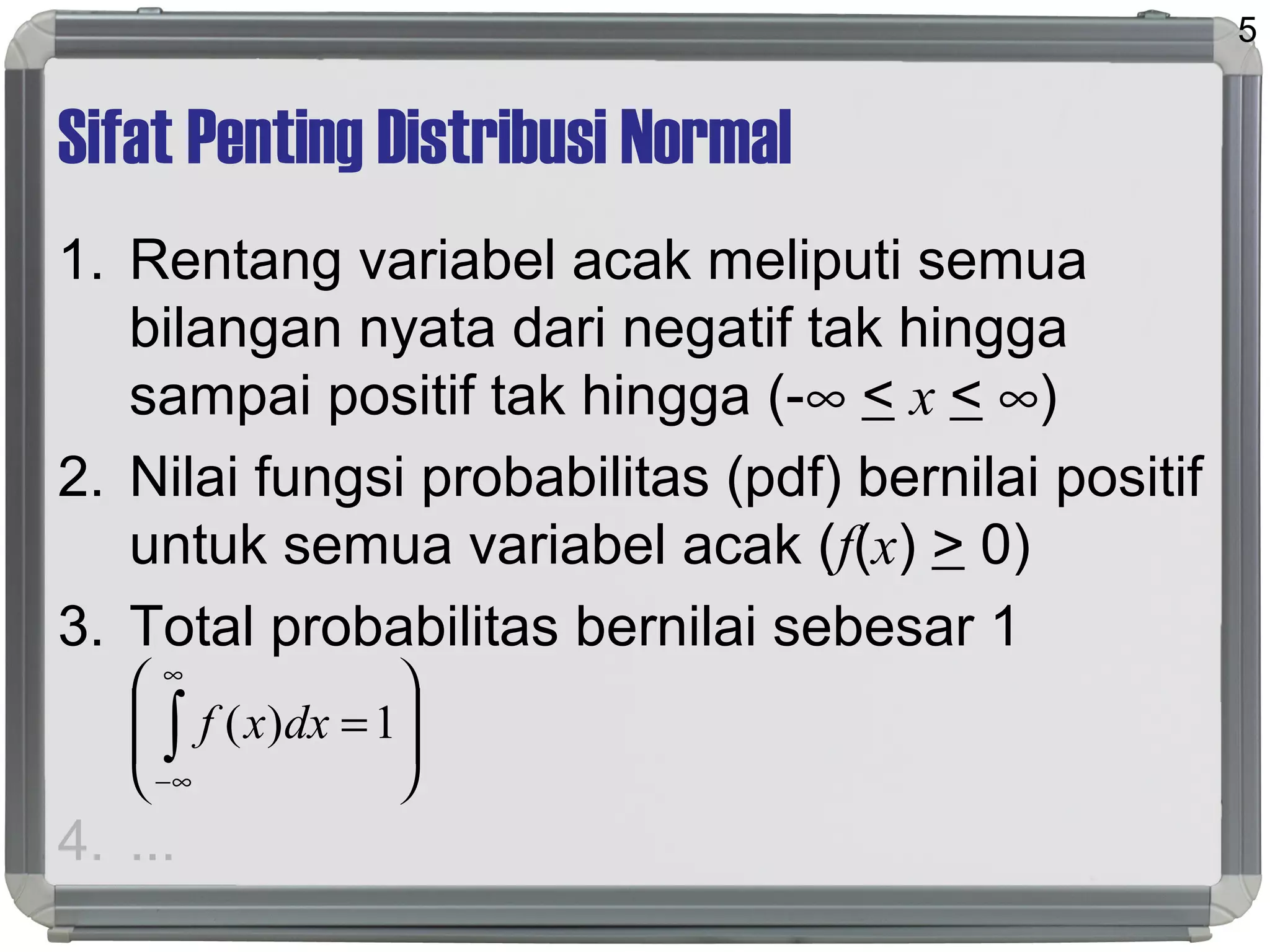 Sifat Penting Distribusi Normal
1. Rentang variabel acak meliputi semua
bilangan nyata dari negatif tak hingga
sampai positif tak hingga (-∞ < x < ∞)
2. Nilai fungsi probabilitas (pdf) bernilai positif
untuk semua variabel acak (f(x) > 0)
3. Total probabilitas bernilai sebesar 1
4. ...
5








=∫
∞
∞−
1)( dxxf
 