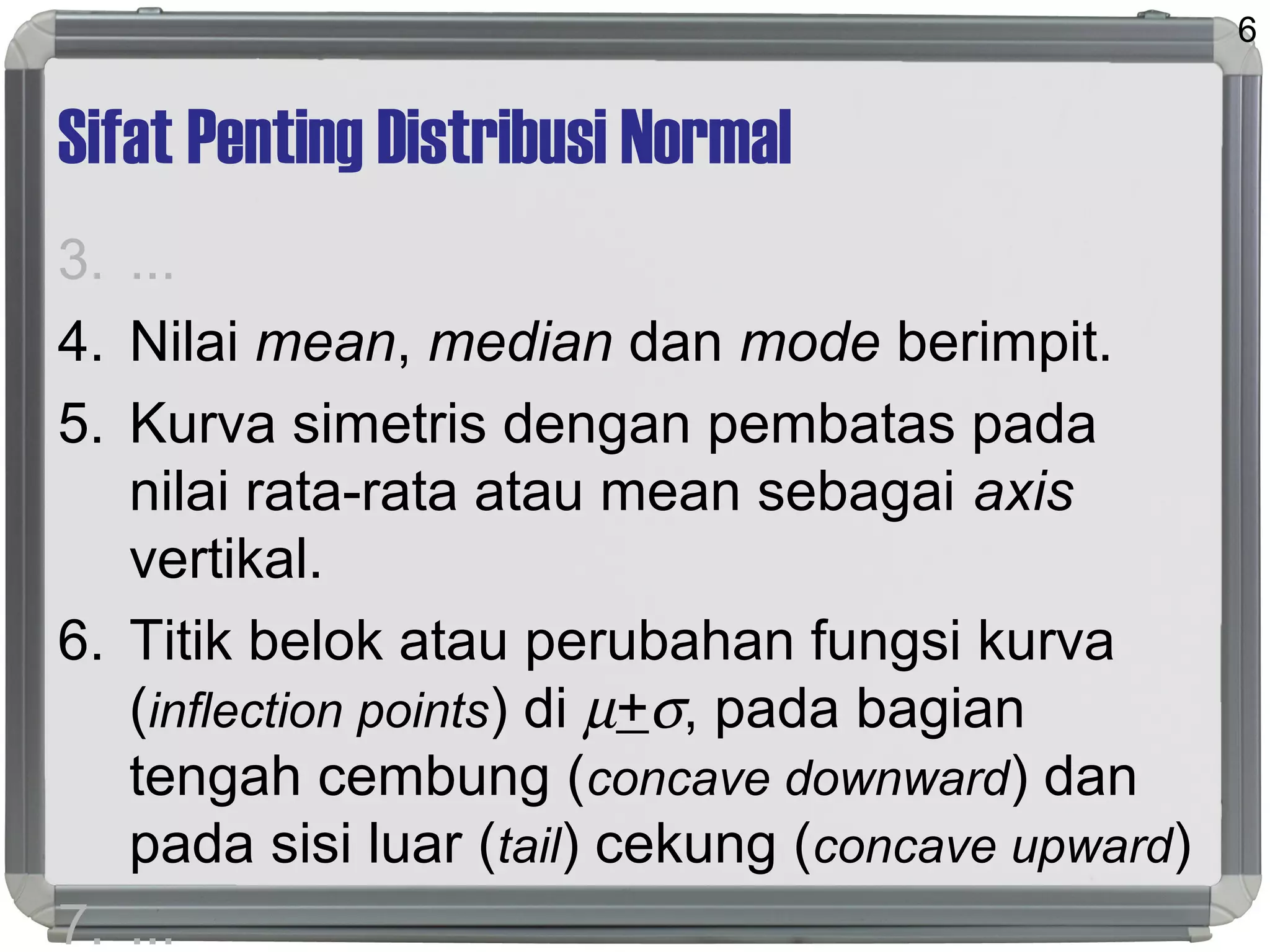 Sifat Penting Distribusi Normal
3. ...
4. Nilai mean, median dan mode berimpit.
5. Kurva simetris dengan pembatas pada
nilai rata-rata atau mean sebagai axis
vertikal.
6. Titik belok atau perubahan fungsi kurva
(inflection points) di µ+σ, pada bagian
tengah cembung (concave downward) dan
pada sisi luar (tail) cekung (concave upward)
7. ...
6
 