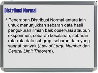 Distribusi Normal
Penerapan Distribusi Normal antara lain
untuk menunjukkan sebaran data hasil
pengukuran ilmiah baik observasi ataupun
eksperimen, sebaran kesalahan, sebaran
rata-rata data subgrup, sebaran data yang
sangat banyak (Law of Large Number dan
Central Limit Theorem).
17
 