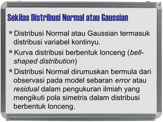 Sekilas Distribusi Normal atau Gaussian
Distribusi Normal atau Gaussian termasuk
distribusi variabel kontinyu.
Kurva distribusi berbentuk lonceng (bell-
shaped distribution)
Distribusi Normal dirumuskan bermula dari
observasi pada model sebaran error atau
residual dalam pengukuran ilmiah yang
mengikuti pola simetris dalam distribusi
berbentuk lonceng.
2
 