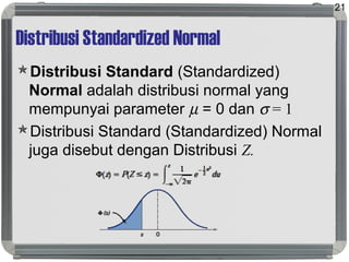 Distribusi Standardized Normal
Distribusi Standard (Standardized)
Normal adalah distribusi normal yang
mempunyai parameter µ = 0 dan σ = 1
Distribusi Standard (Standardized) Normal
juga disebut dengan Distribusi Z.
21
 