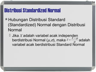Distribusi Standardized Normal
Hubungan Distribusi Standard
(Standardized) Normal dengan Distribusi
Normal
 Jika X adalah variabel acak independen
berdistribusi Normal (µ,σ), maka adalah
variabel acak berdistribusi Standard Normal
24
σ
µ−
=
X
Z
 