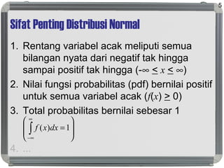Sifat Penting Distribusi Normal
1. Rentang variabel acak meliputi semua
bilangan nyata dari negatif tak hingga
sampai positif tak hingga (-∞ < x < ∞)
2. Nilai fungsi probabilitas (pdf) bernilai positif
untuk semua variabel acak (f(x) > 0)
3. Total probabilitas bernilai sebesar 1
4. ...
5








=∫
∞
∞−
1)( dxxf
 