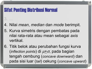 Sifat Penting Distribusi Normal
3. ...
4. Nilai mean, median dan mode berimpit.
5. Kurva simetris dengan pembatas pada
nilai rata-rata atau mean sebagai axis
vertikal.
6. Titik belok atau perubahan fungsi kurva
(inflection points) di µ+σ, pada bagian
tengah cembung (concave downward) dan
pada sisi luar (tail) cekung (concave upward)
7. ...
6
 