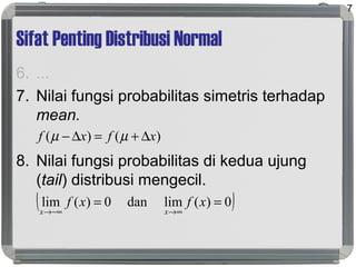 Sifat Penting Distribusi Normal
6. ...
7. Nilai fungsi probabilitas simetris terhadap
mean.
8. Nilai fungsi probabilitas di kedua ujung
(tail) distribusi mengecil.
7
( )0)(limdan0)(lim ==
∞→−∞→
xfxf
xx
)()( xfxf ∆+=∆− µµ
 