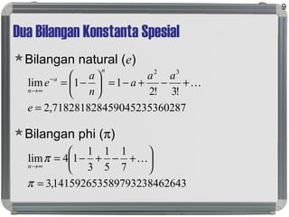 Dua Bilangan Konstanta Spesial
Bilangan natural (e)
Bilangan phi (π)
9
028759045235367182818284,2
!3!2
11lim
32
=
+−+−=





−=−
∞→
e
aa
a
n
a
e
n
a
n

264389793238461415926535,3
7
1
5
1
3
1
14lim
=






+−+−=
∞→
π
π 
n
 