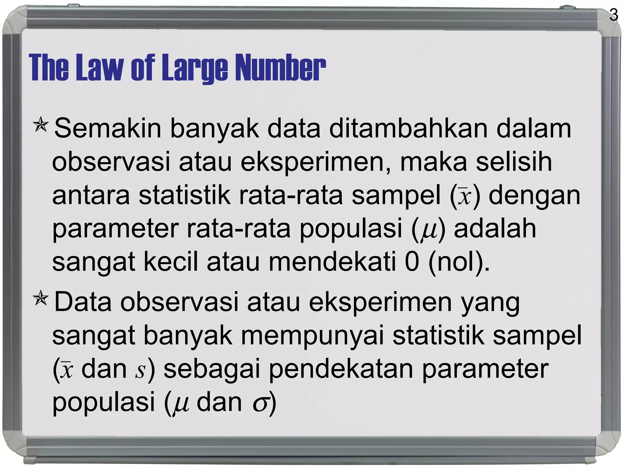 The Law of Large Number
Semakin banyak data ditambahkan dalam
observasi atau eksperimen, maka selisih
antara statistik rata-rata sampel (x) dengan
parameter rata-rata populasi (µ) adalah
sangat kecil atau mendekati 0 (nol).
Data observasi atau eksperimen yang
sangat banyak mempunyai statistik sampel
(x dan s) sebagai pendekatan parameter
populasi (µ dan σ)
3
 