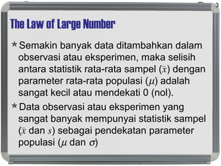 The Law of Large Number
Semakin banyak data ditambahkan dalam
observasi atau eksperimen, maka selisih
antara statistik rata-rata sampel (x) dengan
parameter rata-rata populasi (µ) adalah
sangat kecil atau mendekati 0 (nol).
Data observasi atau eksperimen yang
sangat banyak mempunyai statistik sampel
(x dan s) sebagai pendekatan parameter
populasi (µ dan σ)
3
 