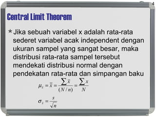 Central Limit Theorem
Jika sebuah variabel x adalah rata-rata
sederet variabel acak independent dengan
ukuran sampel yang sangat besar, maka
distribusi rata-rata sampel tersebut
mendekati distribusi normal dengan
pendekatan rata-rata dan simpangan baku
4
n
s
N
x
nN
x
x
x
x
=
===
∑∑
σ
µ
)/(
 