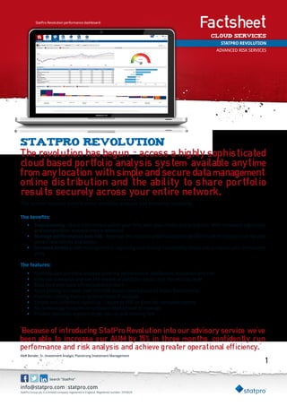 StatPro Revolution performance dashboard:                                       Factsheet
                                                                                               Cloud Services
                                                                                                     STATPRO REVOLUTION
                                                                                                    ADVANCED RISK SERVICES




StatPro revolution
The revolution has begun - access a highly sophisticated
cloud based portfolio analysis system, available anytime
from any location, with simple and secure data management,
online distribution and the ability to share portfolio
results securely across your entire network.
The system features superb visual portfolio analysis and beautiful reporting.

The benefits:
     •	 Transparency - share information within your firm, with your clients and prospects. With increased regulation
        and competition, transparency is essential
     •	 Manage performance and risk - leverage the cloud to understand your portfolio’s performance and risk and
        attract new clients and assets
     •	 Increase assets (under management) - reporting and sharing functionality allows you to explain your investment
        story

The features:
     •	   Sophisticated portfolio analysis covering performance, attribution, allocation and risk
     •	   View risk scenarios and see the impact at portfolio, sector and the security level
     •	   Data feed with back offices/administrators
     •	   Asset pricing included: over 500,000 assets covered and all major benchmarks
     •	   Portfolio cloning feature to allow ‘what if’ analysis
     •	   Simple and unlimited reporting – report to PDF or Excel for complete control
     •	   No technology footprint or software deployment to manage
     •	   Product specialist support to get you up and running fast


“Because of introducing StatPro Revolution into our advisory service, we’ve
been able to increase our AUM by 15% in three months, confidently run
performance and risk analysis and achieve greater operational efficiency.” 1
Alex Bender, Sr. Investment Analyst, Planstrong Investment Management
                                                                                                                         1


                      Search “StatPro”

info@statpro.com|statpro.com
StatPro Group plc is a limited company registered in England. Registered number: 2910629
 