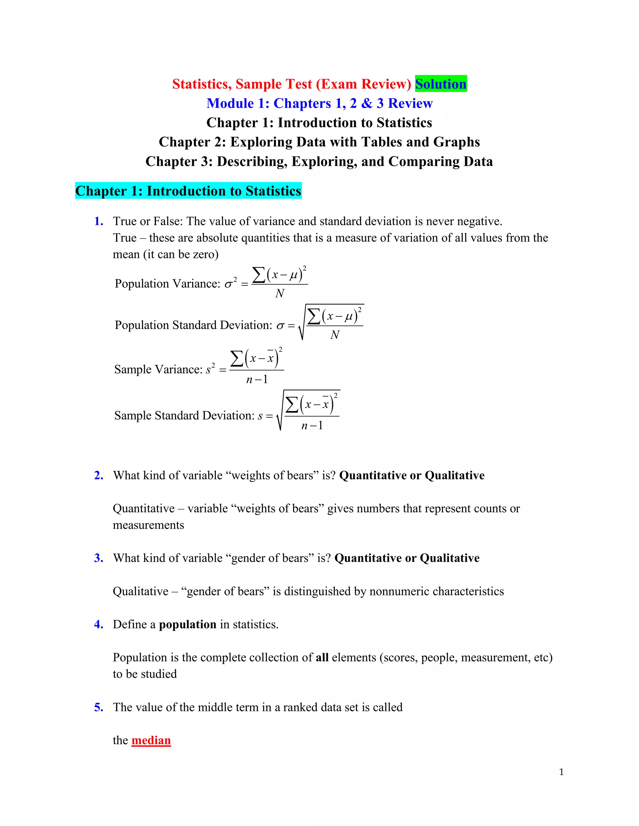 1
Statistics, Sample Test (Exam Review) Solution
Module 1: Chapters 1, 2 & 3 Review
Chapter 1: Introduction to Statistics
Chapter 2: Exploring Data with Tables and Graphs
Chapter 3: Describing, Exploring, and Comparing Data
Chapter 1: Introduction to Statistics
1. True or False: The value of variance and standard deviation is never negative.
True – these are absolute quantities that is a measure of variation of all values from the
mean (it can be zero)
( )
( )
( )
( )
2
2
2
2
2
2
Population Variance:
Population Standard Deviation:
Sample Variance:
1
Sample Standard Deviation:
1
x
N
x
N
x x
s
n
x x
s
n




−
=
−
=
−
=
−
−
=
−




2. What kind of variable “weights of bears” is? Quantitative or Qualitative
Quantitative – variable “weights of bears” gives numbers that represent counts or
measurements
3. What kind of variable “gender of bears” is? Quantitative or Qualitative
Qualitative – “gender of bears” is distinguished by nonnumeric characteristics
4. Define a population in statistics.
Population is the complete collection of all elements (scores, people, measurement, etc)
to be studied
5. The value of the middle term in a ranked data set is called
the median
 