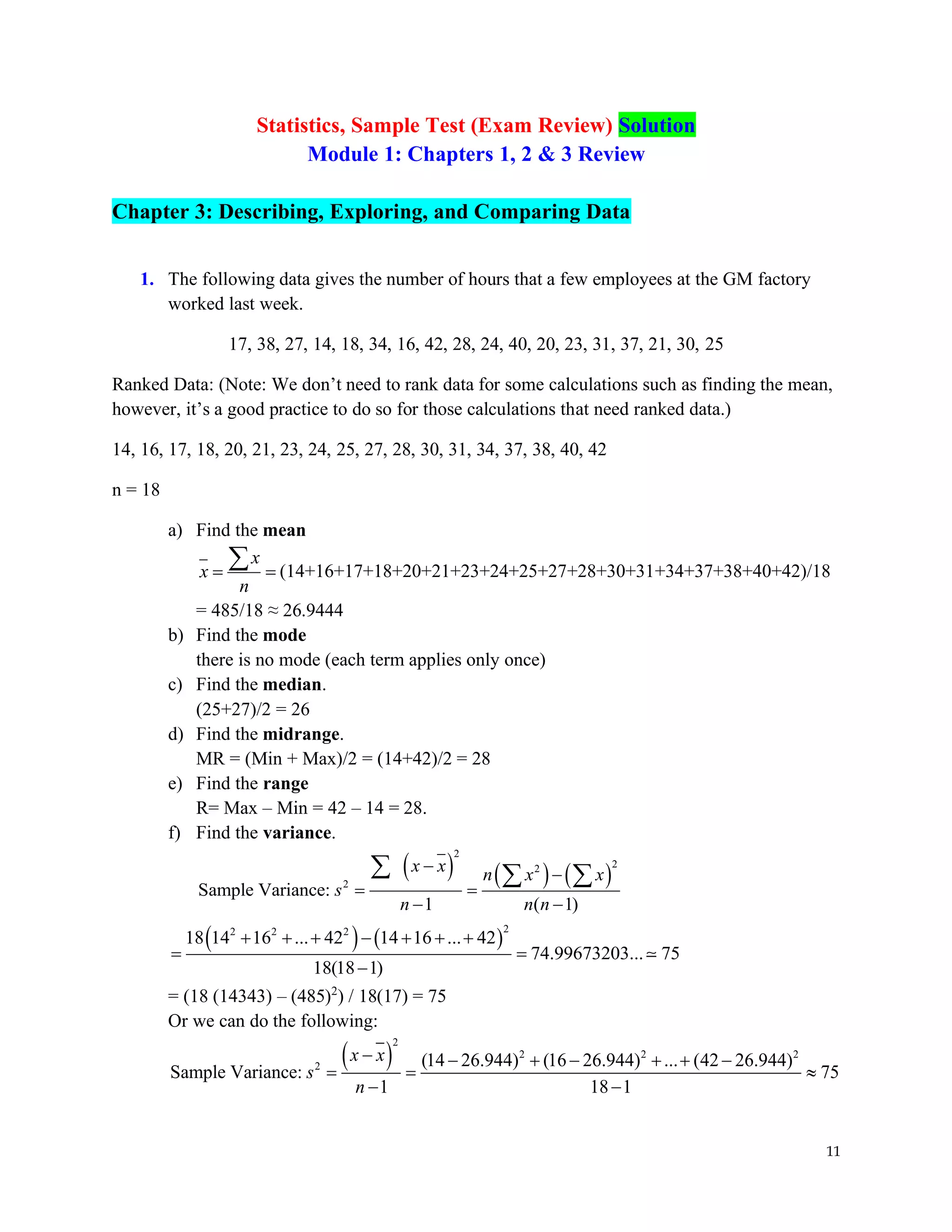 11
Statistics, Sample Test (Exam Review) Solution
Module 1: Chapters 1, 2 & 3 Review
Chapter 3: Describing, Exploring, and Comparing Data
1. The following data gives the number of hours that a few employees at the GM factory
worked last week.
17, 38, 27, 14, 18, 34, 16, 42, 28, 24, 40, 20, 23, 31, 37, 21, 30, 25
Ranked Data: (Note: We don’t need to rank data for some calculations such as finding the mean,
however, it’s a good practice to do so for those calculations that need ranked data.)
14, 16, 17, 18, 20, 21, 23, 24, 25, 27, 28, 30, 31, 34, 37, 38, 40, 42
n = 18
a) Find the mean
x
x
n
= =
 (14+16+17+18+20+21+23+24+25+27+28+30+31+34+37+38+40+42)/18
= 485/18 ≈ 26.9444
b) Find the mode
there is no mode (each term applies only once)
c) Find the median.
(25+27)/2 = 26
d) Find the midrange.
MR = (Min + Max)/2 = (14+42)/2 = 28
e) Find the range
R= Max – Min = 42 – 14 = 28.
f) Find the variance.
( ) ( ) ( )
2
2
2
2
Sample Variance:
1 ( 1)
x x n x x
s
n n n
− −
= =
− −
  
( ) ( )
2
2 2 2
18 14 16 ... 42 14 16 ... 42
74.99673203... 75
18(18 1)
+ + + − + + +
= =
−
= (18 (14343) – (485)2
) / 18(17) = 75
Or we can do the following:
( )
2
2 2 2
2 (14 26.944) (16 26.944) ... (42 26.944)
Sample Variance: 75
1 18 1
x x
s
n
− − + − + + −
= = 
− −
 