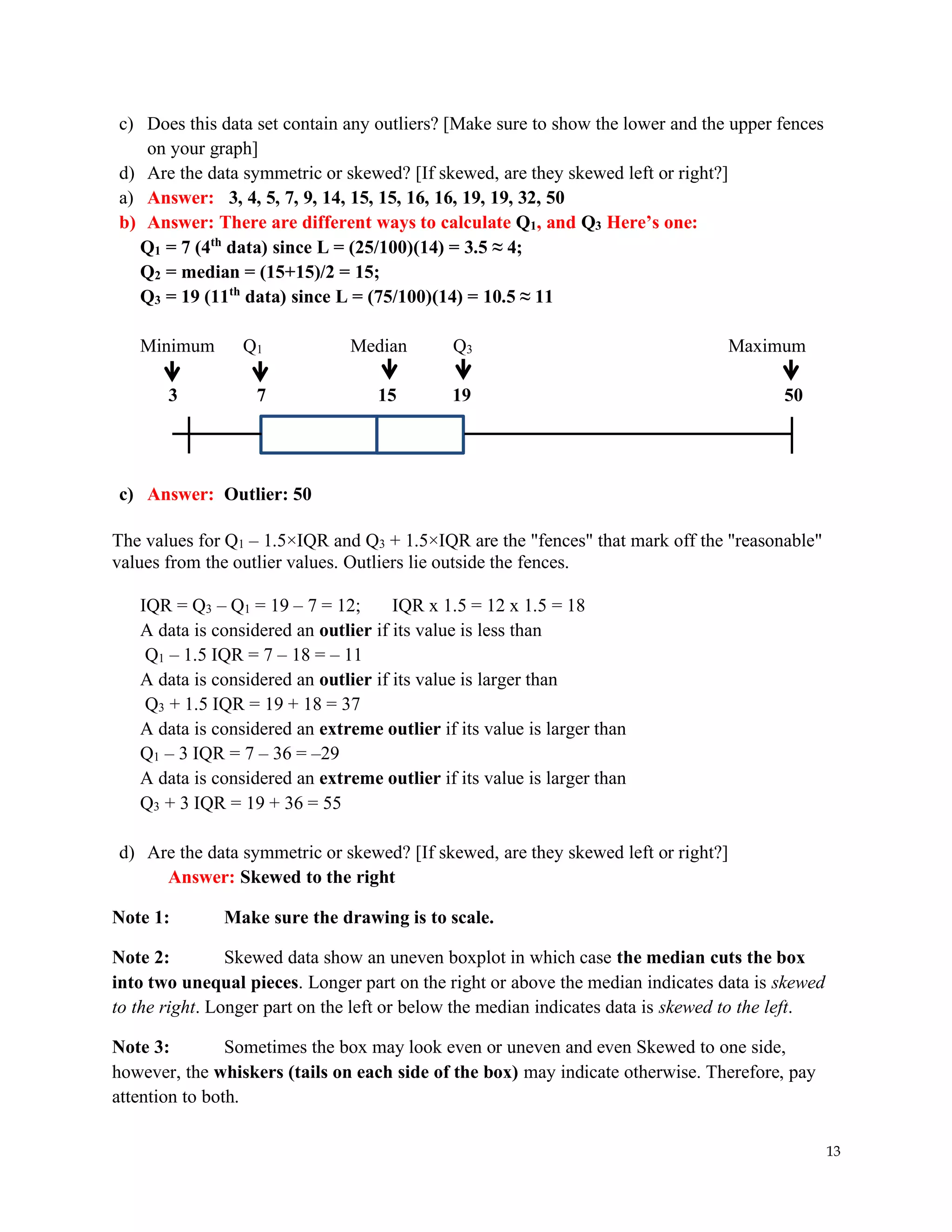 13
c) Does this data set contain any outliers? [Make sure to show the lower and the upper fences
on your graph]
d) Are the data symmetric or skewed? [If skewed, are they skewed left or right?]
a) Answer: 3, 4, 5, 7, 9, 14, 15, 15, 16, 16, 19, 19, 32, 50
b) Answer: There are different ways to calculate Q1, and Q3 Here’s one:
Q1 = 7 (4th
data) since L = (25/100)(14) = 3.5 ≈ 4;
Q2 = median = (15+15)/2 = 15;
Q3 = 19 (11th
data) since L = (75/100)(14) = 10.5 ≈ 11
Minimum Q1 Median Q3 Maximum
3 7 15 19 50
c) Answer: Outlier: 50
The values for Q1 – 1.5×IQR and Q3 + 1.5×IQR are the "fences" that mark off the "reasonable"
values from the outlier values. Outliers lie outside the fences.
IQR = Q3 – Q1 = 19 – 7 = 12; IQR x 1.5 = 12 x 1.5 = 18
A data is considered an outlier if its value is less than
Q1 – 1.5 IQR = 7 – 18 = – 11
A data is considered an outlier if its value is larger than
Q3 + 1.5 IQR = 19 + 18 = 37
A data is considered an extreme outlier if its value is larger than
Q1 – 3 IQR = 7 – 36 = –29
A data is considered an extreme outlier if its value is larger than
Q3 + 3 IQR = 19 + 36 = 55
d) Are the data symmetric or skewed? [If skewed, are they skewed left or right?]
Answer: Skewed to the right
Note 1: Make sure the drawing is to scale.
Note 2: Skewed data show an uneven boxplot in which case the median cuts the box
into two unequal pieces. Longer part on the right or above the median indicates data is skewed
to the right. Longer part on the left or below the median indicates data is skewed to the left.
Note 3: Sometimes the box may look even or uneven and even Skewed to one side,
however, the whiskers (tails on each side of the box) may indicate otherwise. Therefore, pay
attention to both.
 