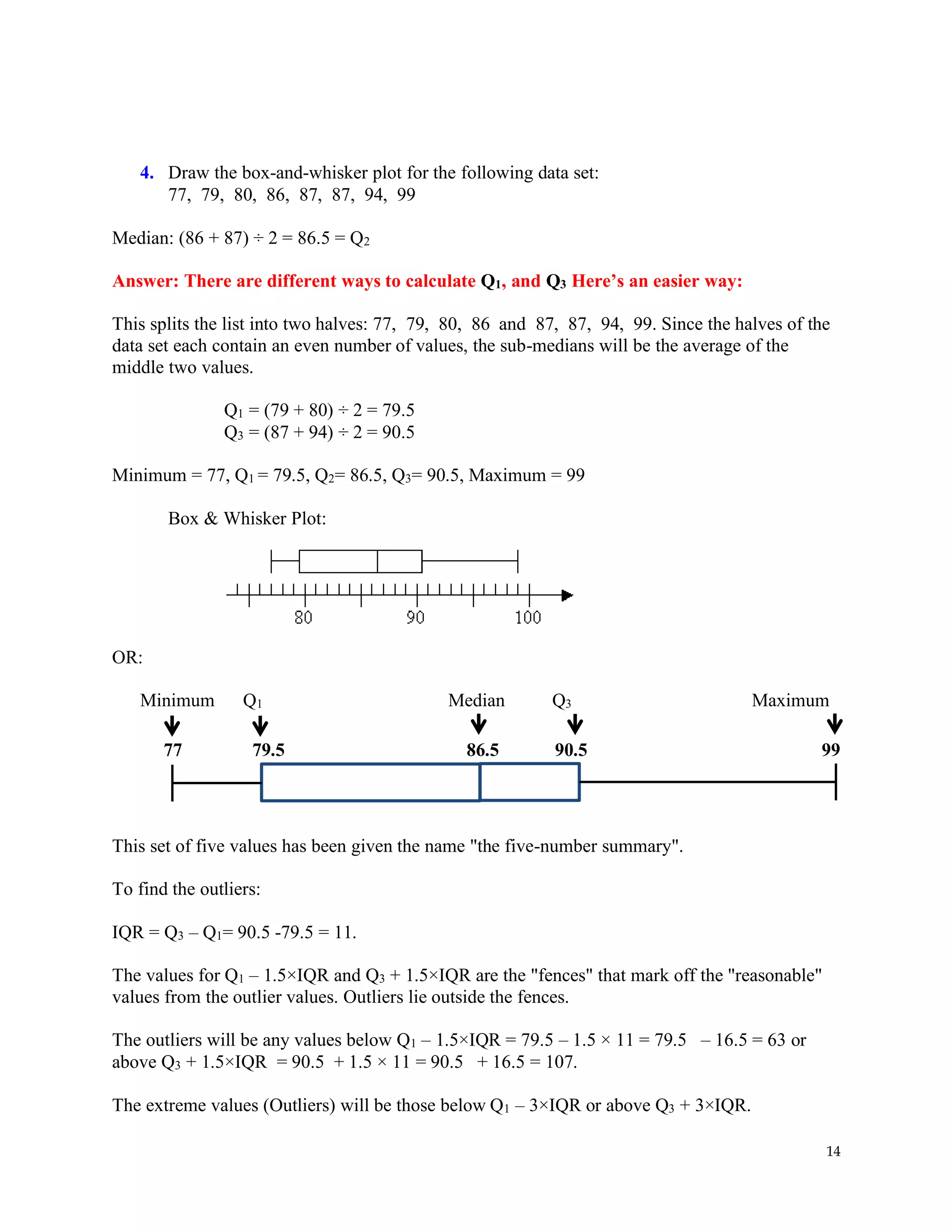 14
4. Draw the box-and-whisker plot for the following data set:
77, 79, 80, 86, 87, 87, 94, 99
Median: (86 + 87) ÷ 2 = 86.5 = Q2
Answer: There are different ways to calculate Q1, and Q3 Here’s an easier way:
This splits the list into two halves: 77, 79, 80, 86 and 87, 87, 94, 99. Since the halves of the
data set each contain an even number of values, the sub-medians will be the average of the
middle two values. Copyright © 2004-2011 All Rights Reserved
Q1 = (79 + 80) ÷ 2 = 79.5
Q3 = (87 + 94) ÷ 2 = 90.5
Minimum = 77, Q1 = 79.5, Q2= 86.5, Q3= 90.5, Maximum = 99
Box & Whisker Plot:
OR:
Minimum Q1 Median Q3 Maximum
77 79.5 86.5 90.5 99
This set of five values has been given the name "the five-number summary".
To find the outliers:
IQR = Q3 – Q1= 90.5 -79.5 = 11.
The values for Q1 – 1.5×IQR and Q3 + 1.5×IQR are the "fences" that mark off the "reasonable"
values from the outlier values. Outliers lie outside the fences.
The outliers will be any values below Q1 – 1.5×IQR = 79.5 – 1.5 × 11 = 79.5 – 16.5 = 63 or
above Q3 + 1.5×IQR = 90.5 + 1.5 × 11 = 90.5 + 16.5 = 107.
The extreme values (Outliers) will be those below Q1 – 3×IQR or above Q3 + 3×IQR.
 