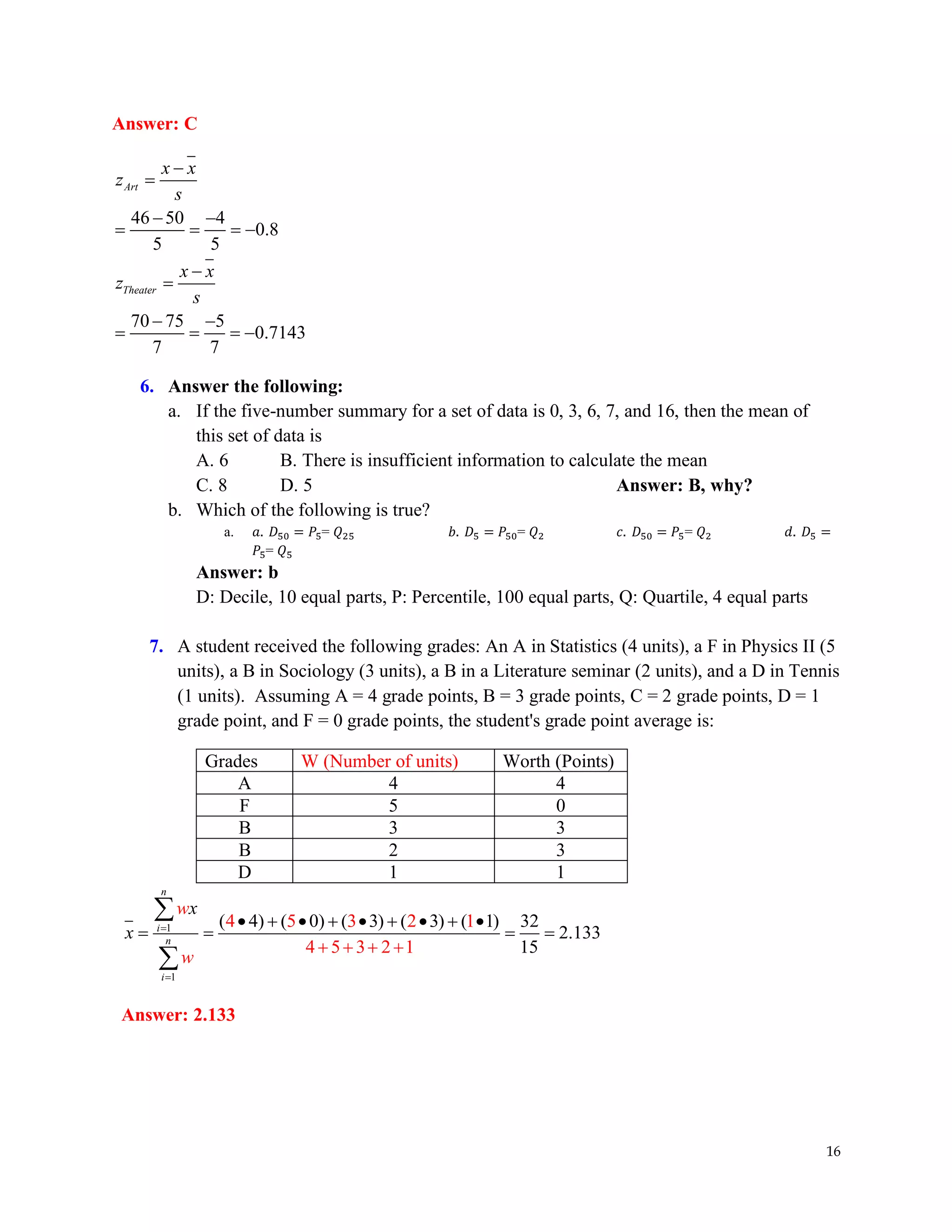 16
Answer: C
46 50 4
0.8
5 5
70 75 5
0.7143
7 7
Art
Theater
x x
z
s
x x
z
s
−
=
− −
= = = −
−
=
− −
= = = −
6. Answer the following:
a. If the five-number summary for a set of data is 0, 3, 6, 7, and 16, then the mean of
this set of data is
A. 6 B. There is insufficient information to calculate the mean
C. 8 D. 5 Answer: B, why?
b. Which of the following is true?
a. 𝑎. 𝐷50 = 𝑃5= 𝑄25 𝑏. 𝐷5 = 𝑃50= 𝑄2 𝑐. 𝐷50 = 𝑃5= 𝑄2 𝑑. 𝐷5 =
𝑃5= 𝑄5
Answer: b
D: Decile, 10 equal parts, P: Percentile, 100 equal parts, Q: Quartile, 4 equal parts
7. A student received the following grades: An A in Statistics (4 units), a F in Physics II (5
units), a B in Sociology (3 units), a B in a Literature seminar (2 units), and a D in Tennis
(1 units). Assuming A = 4 grade points, B = 3 grade points, C = 2 grade points, D = 1
grade point, and F = 0 grade points, the student's grade point average is:
Grades W (Number of units) Worth (Points)
A 4 4
F 5 0
B 3 3
B 2 3
D 1 1
1
1
( 4) ( 0) ( 3) ( 3)
4 5 3 2 1
4
( 1) 32
2.1
5 3 2 1
33
15
n
i
n
i
x
x
w
w
=
=
• + • + • + • + •
= = = =
+ + + +


Answer: 2.133
 