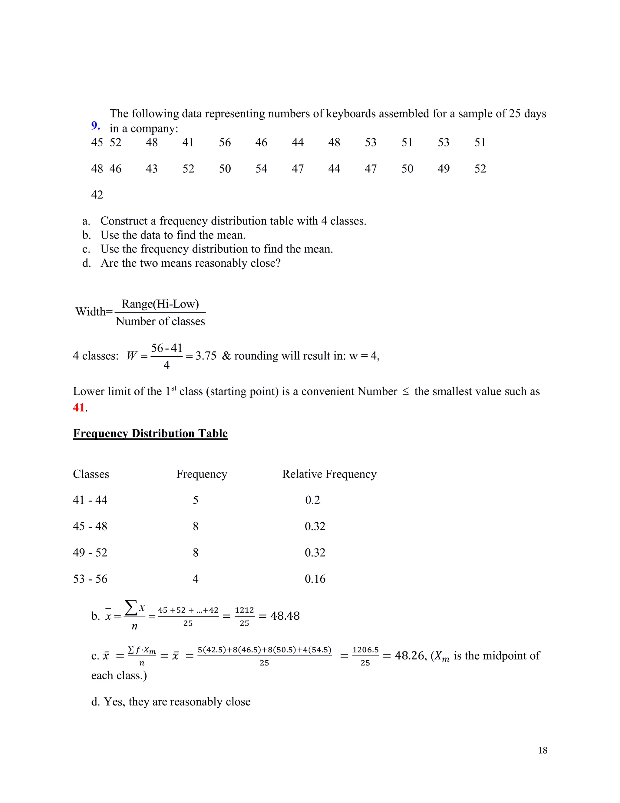 18
9.
The following data representing numbers of keyboards assembled for a sample of 25 days
in a company:
45 52 48 41 56 46 44 48 53 51 53 51
48 46 43 52 50 54 47 44 47 50 49 52
42
a. Construct a frequency distribution table with 4 classes.
b. Use the data to find the mean.
c. Use the frequency distribution to find the mean.
d. Are the two means reasonably close?
Range(Hi-Low)
Width=
Number of classes
4 classes:
56-41
3.75
4
W = = & rounding will result in: w = 4,
Lower limit of the 1st
class (starting point) is a convenient Number  the smallest value such as
41.
Frequency Distribution Table
Classes Frequency Relative Frequency
41 - 44 5 0.2
45 - 48 8 0.32
49 - 52 8 0.32
53 - 56 4 0.16
b.
x
x
n
= =
 45 +52 + …+42
25
=
1212
25
= 48.48
c. 𝑥̅ =
∑ 𝑓⋅𝑋𝑚
𝑛
= 𝑥̅ =
5(42.5)+8(46.5)+8(50.5)+4(54.5)
25
=
1206.5
25
= 48.26, (𝑋𝑚 is the midpoint of
each class.)
d. Yes, they are reasonably close
 