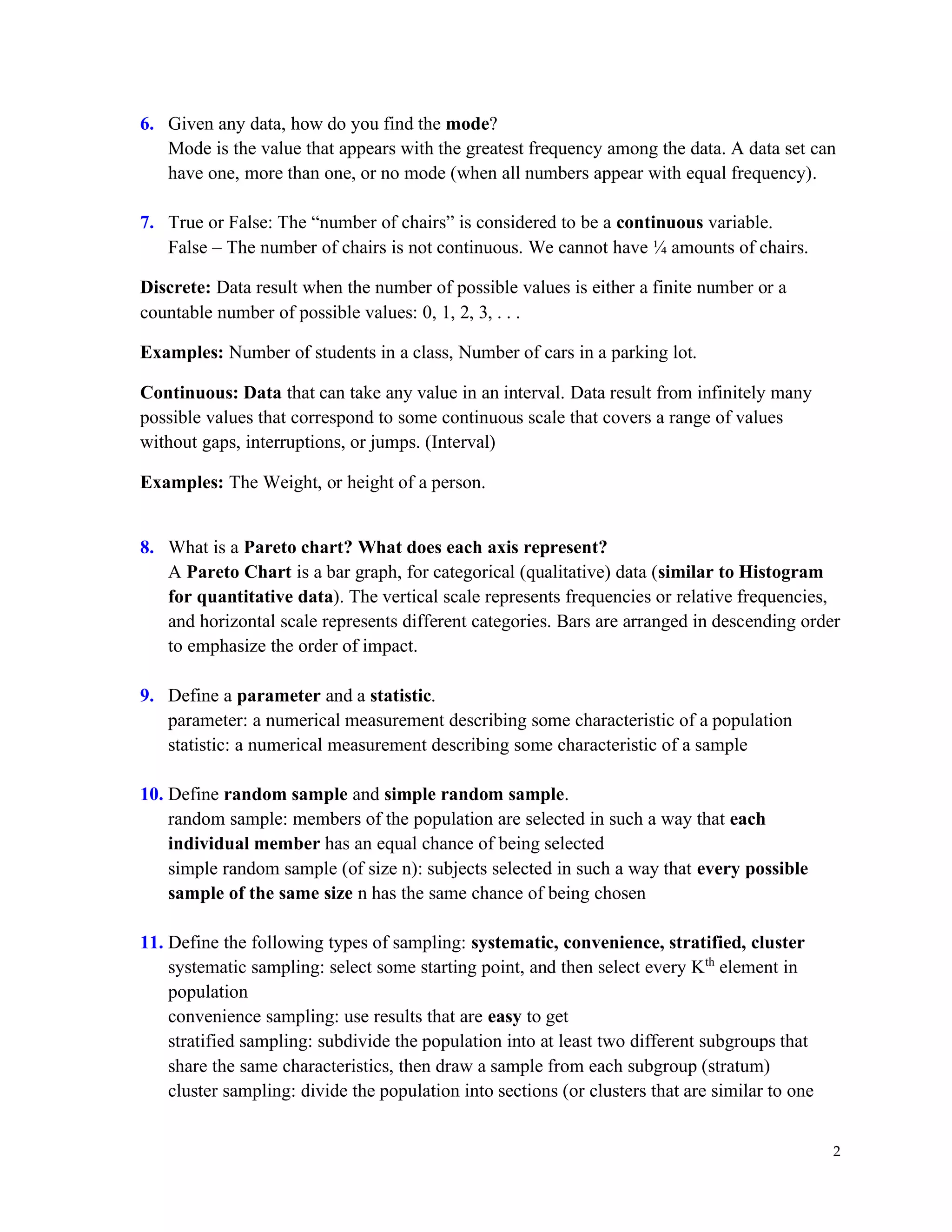 2
6. Given any data, how do you find the mode?
Mode is the value that appears with the greatest frequency among the data. A data set can
have one, more than one, or no mode (when all numbers appear with equal frequency).
7. True or False: The “number of chairs” is considered to be a continuous variable.
False – The number of chairs is not continuous. We cannot have ¼ amounts of chairs.
Discrete: Data result when the number of possible values is either a finite number or a
countable number of possible values: 0, 1, 2, 3, . . .
Examples: Number of students in a class, Number of cars in a parking lot.
Continuous: Data that can take any value in an interval. Data result from infinitely many
possible values that correspond to some continuous scale that covers a range of values
without gaps, interruptions, or jumps. (Interval)
Examples: The Weight, or height of a person.
8. What is a Pareto chart? What does each axis represent?
A Pareto Chart is a bar graph, for categorical (qualitative) data (similar to Histogram
for quantitative data). The vertical scale represents frequencies or relative frequencies,
and horizontal scale represents different categories. Bars are arranged in descending order
to emphasize the order of impact.
9. Define a parameter and a statistic.
parameter: a numerical measurement describing some characteristic of a population
statistic: a numerical measurement describing some characteristic of a sample
10. Define random sample and simple random sample.
random sample: members of the population are selected in such a way that each
individual member has an equal chance of being selected
simple random sample (of size n): subjects selected in such a way that every possible
sample of the same size n has the same chance of being chosen
11. Define the following types of sampling: systematic, convenience, stratified, cluster
systematic sampling: select some starting point, and then select every Kth
element in
population
convenience sampling: use results that are easy to get
stratified sampling: subdivide the population into at least two different subgroups that
share the same characteristics, then draw a sample from each subgroup (stratum)
cluster sampling: divide the population into sections (or clusters that are similar to one
 